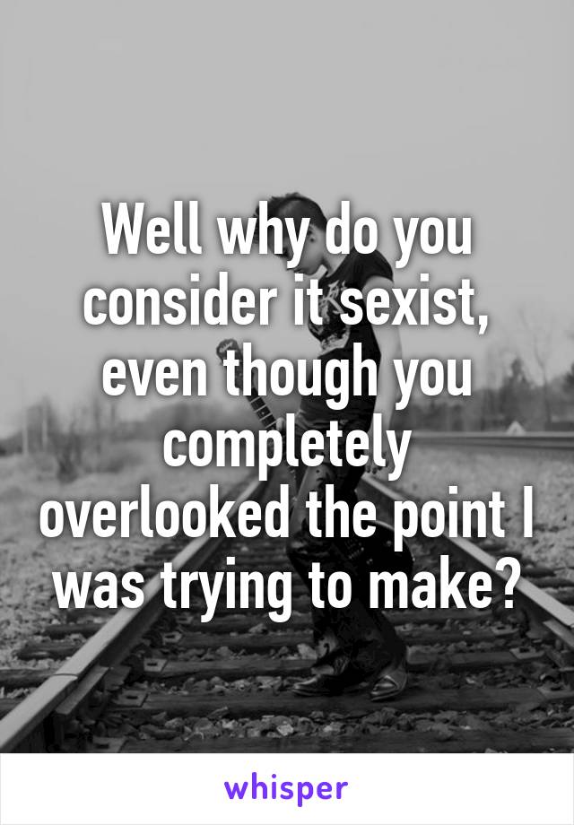 Well why do you consider it sexist, even though you completely overlooked the point I was trying to make?