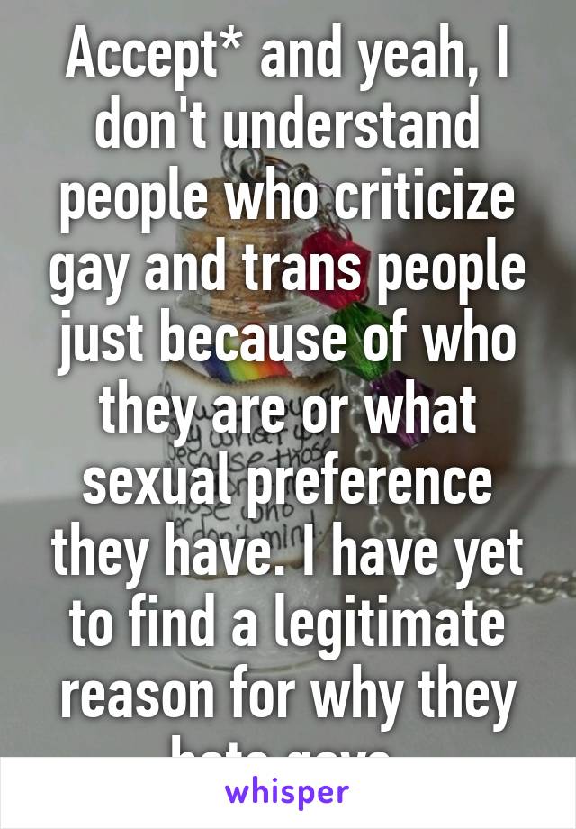 Accept* and yeah, I don't understand people who criticize gay and trans people just because of who they are or what sexual preference they have. I have yet to find a legitimate reason for why they hate gays.