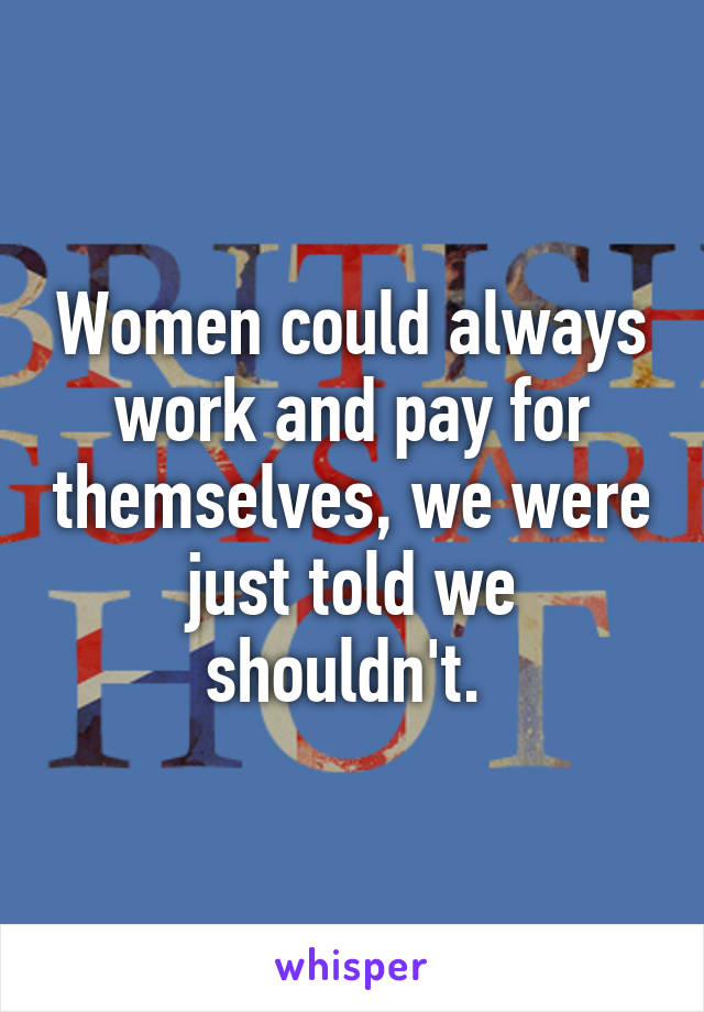 Women could always work and pay for themselves, we were just told we shouldn't. 