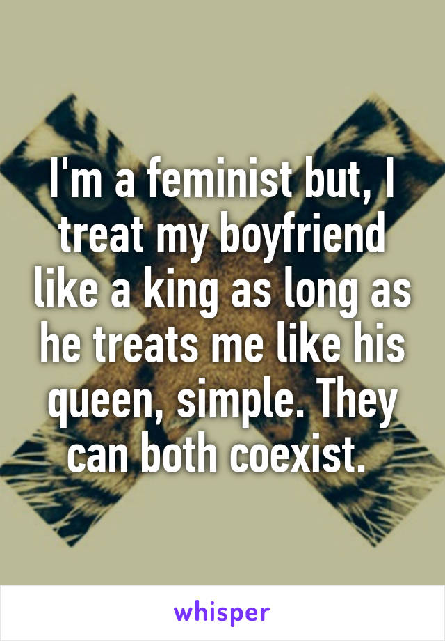 I'm a feminist but, I treat my boyfriend like a king as long as he treats me like his queen, simple. They can both coexist. 