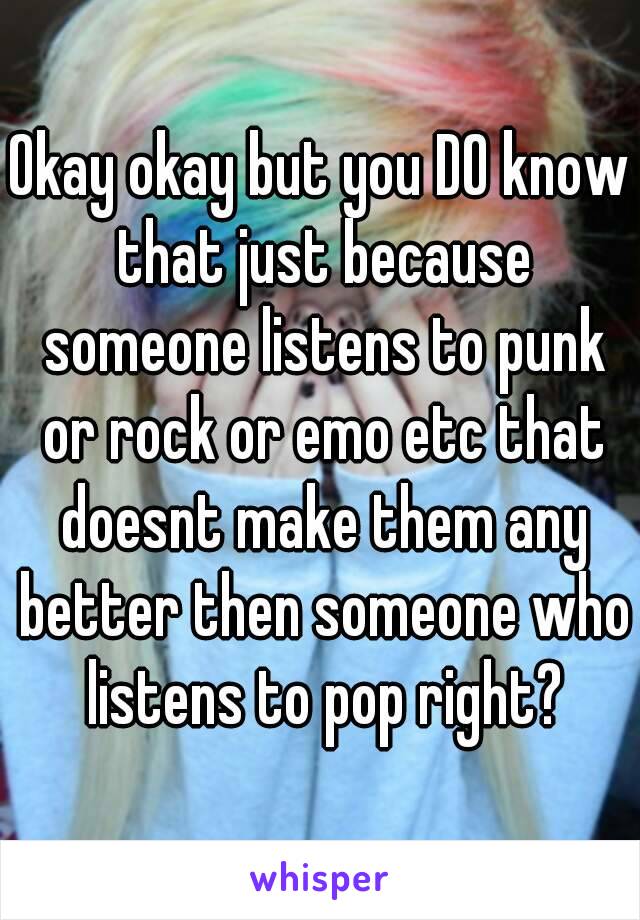 Okay okay but you DO know that just because someone listens to punk or rock or emo etc that doesnt make them any better then someone who listens to pop right?