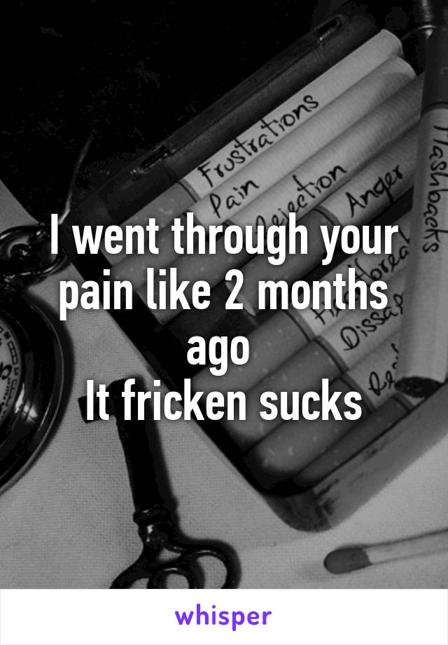 I went through your pain like 2 months ago 
It fricken sucks