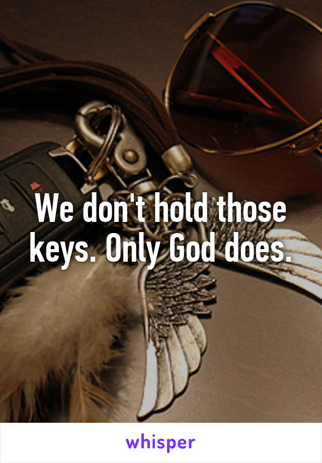 We don't hold those keys. Only God does.