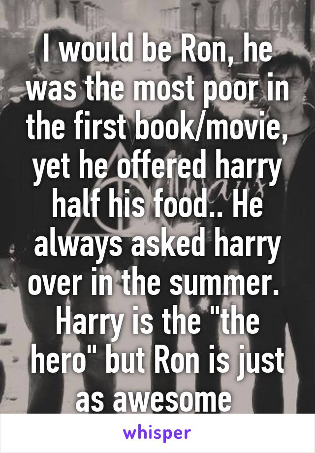 I would be Ron, he was the most poor in the first book/movie, yet he offered harry half his food.. He always asked harry over in the summer.  Harry is the "the hero" but Ron is just as awesome 