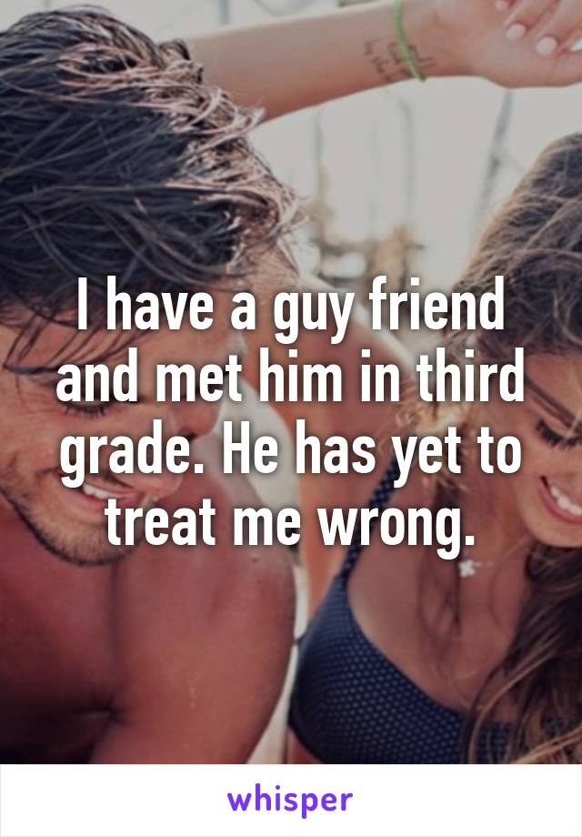 I have a guy friend and met him in third grade. He has yet to treat me wrong.