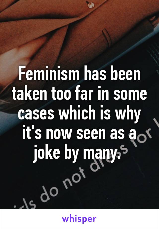 Feminism has been taken too far in some cases which is why it's now seen as a joke by many. 