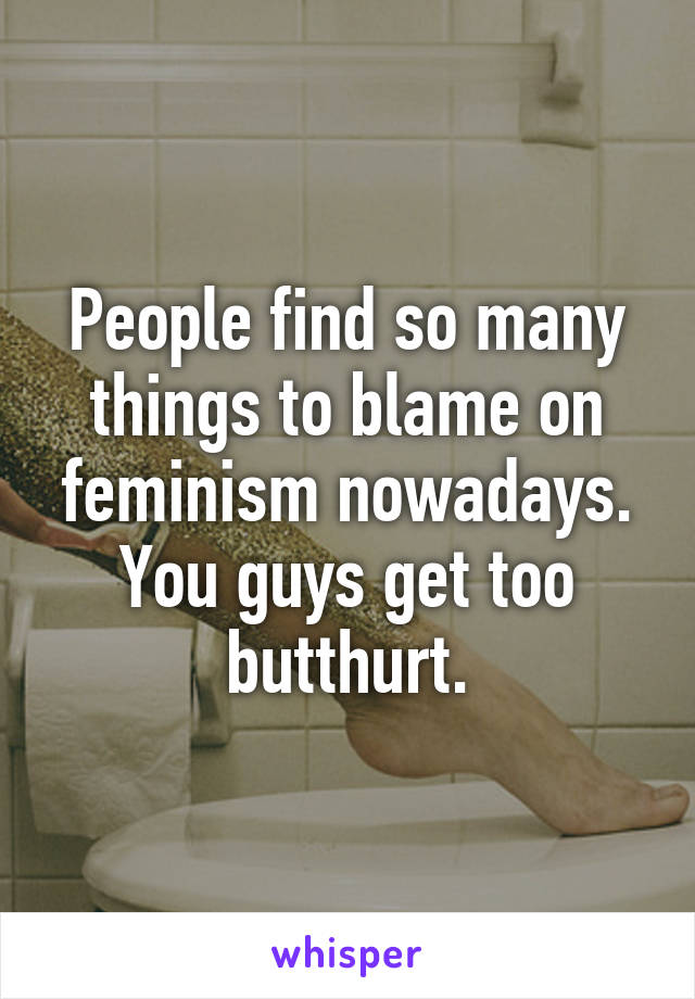 People find so many things to blame on feminism nowadays. You guys get too butthurt.