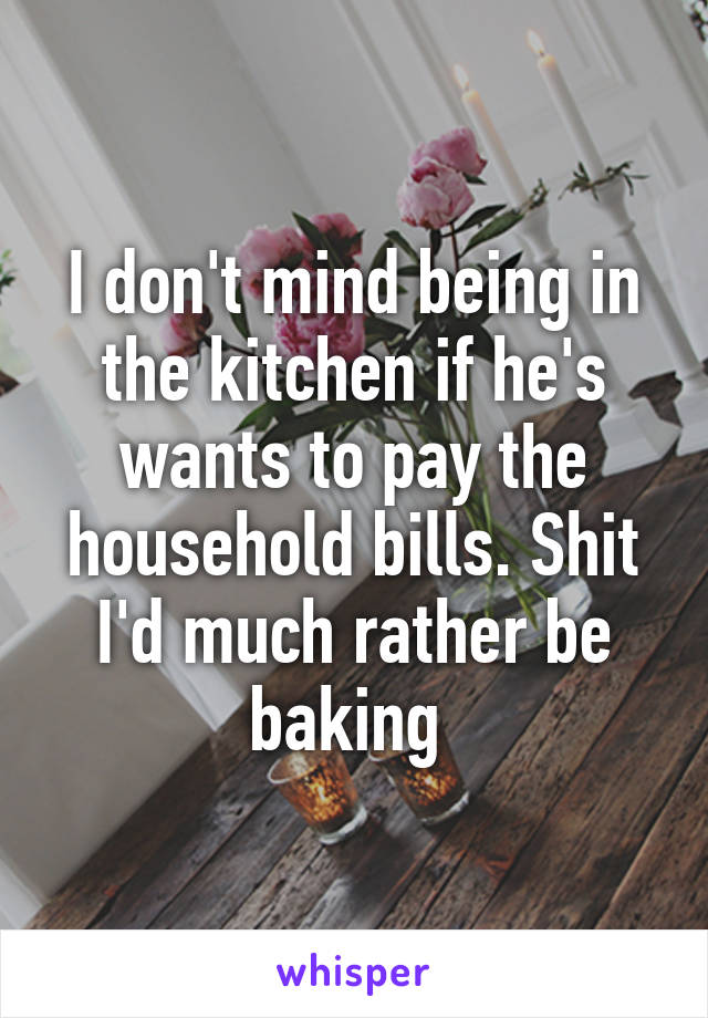 I don't mind being in the kitchen if he's wants to pay the household bills. Shit I'd much rather be baking 