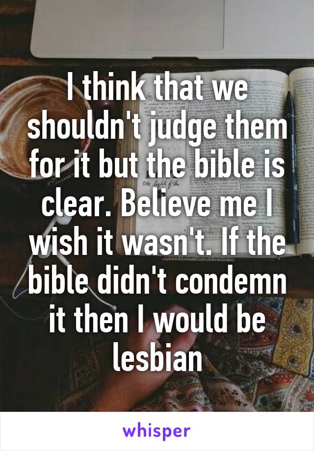 I think that we shouldn't judge them for it but the bible is clear. Believe me I wish it wasn't. If the bible didn't condemn it then I would be lesbian