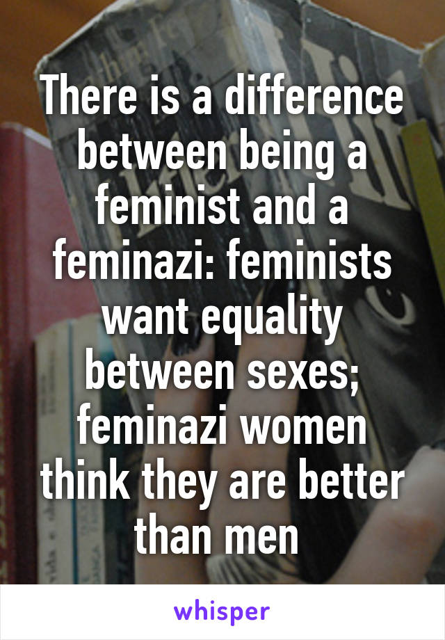 There is a difference between being a feminist and a feminazi: feminists want equality between sexes; feminazi women think they are better than men 