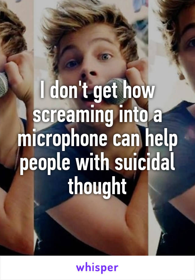 I don't get how screaming into a microphone can help people with suicidal thought