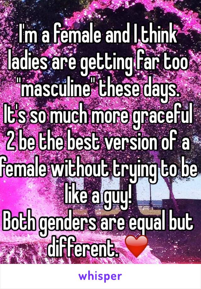 I'm a female and I think ladies are getting far too "masculine" these days. 
It's so much more graceful 2 be the best version of a female without trying to be like a guy! 
Both genders are equal but different. ❤️