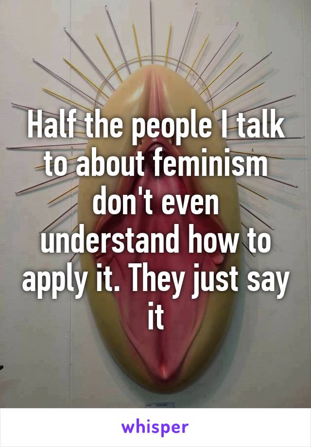 Half the people I talk to about feminism don't even understand how to apply it. They just say it