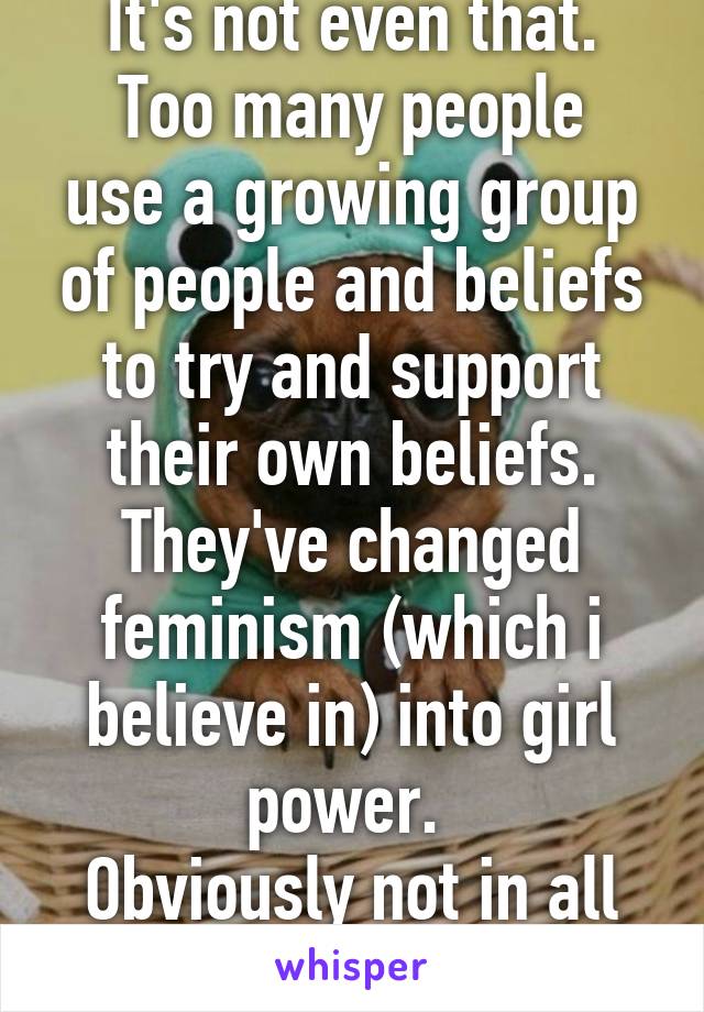 It's not even that.
Too many people use a growing group of people and beliefs to try and support their own beliefs. They've changed feminism (which i believe in) into girl power. 
Obviously not in all cases