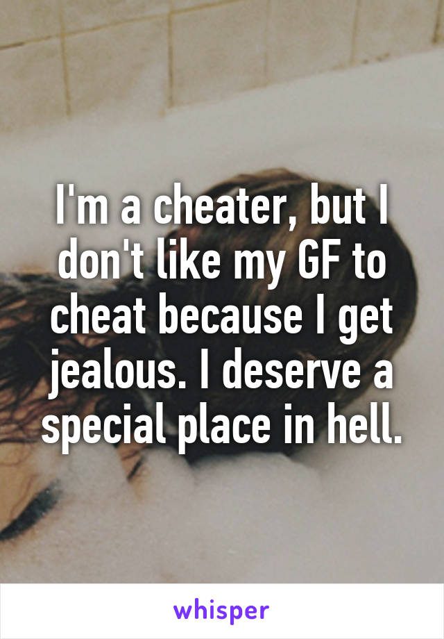 I'm a cheater, but I don't like my GF to cheat because I get jealous. I deserve a special place in hell.