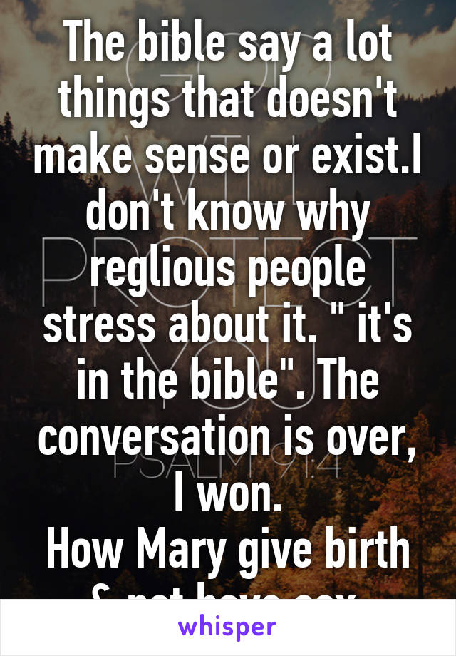 The bible say a lot things that doesn't make sense or exist.I don't know why reglious people stress about it. " it's in the bible". The conversation is over, I won.
How Mary give birth & not have sex 