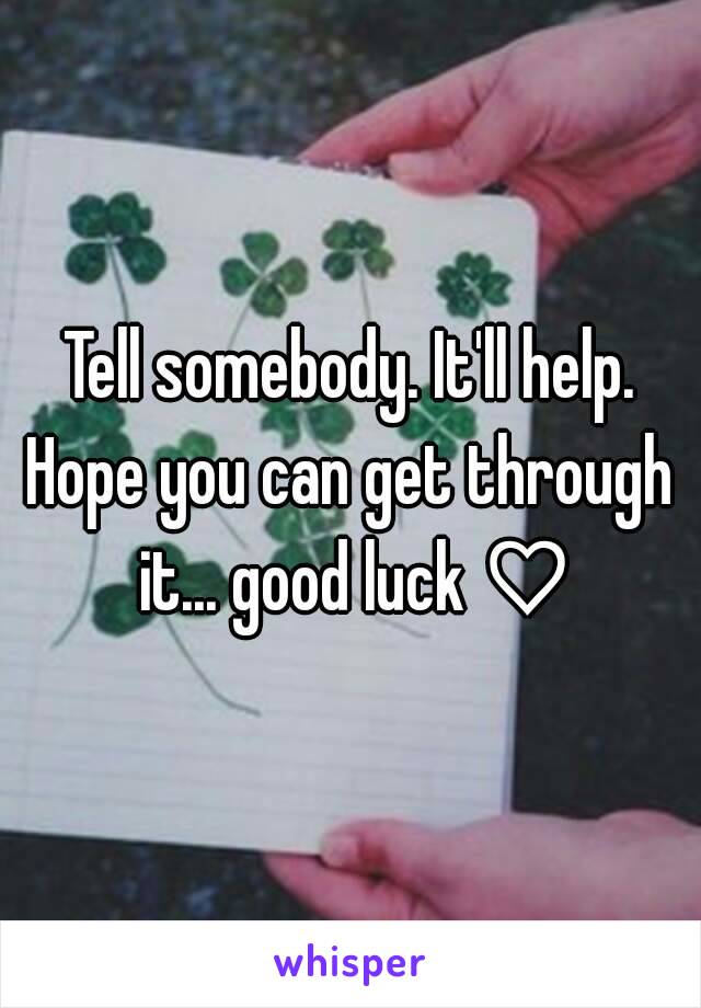 Tell somebody. It'll help.
Hope you can get through it... good luck ♡