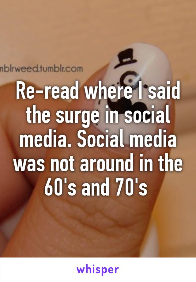 Re-read where I said the surge in social media. Social media was not around in the 60's and 70's 