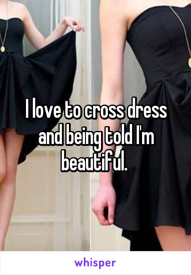 I love to cross dress and being told I'm beautiful. 