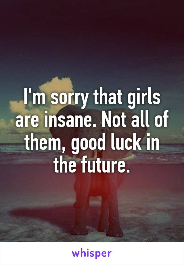 I'm sorry that girls are insane. Not all of them, good luck in the future.