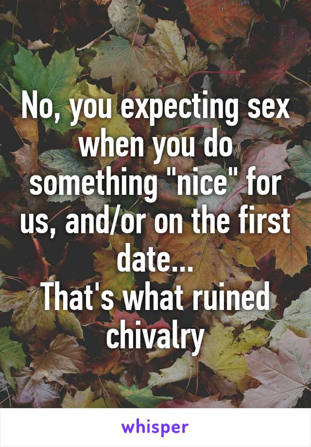 No, you expecting sex when you do something "nice" for us, and/or on the first date...
That's what ruined chivalry