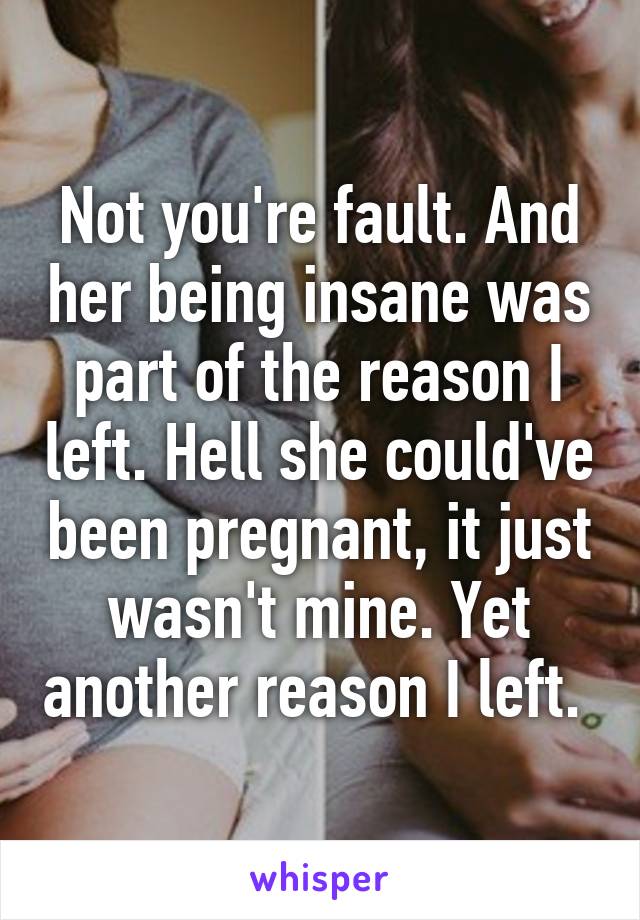 Not you're fault. And her being insane was part of the reason I left. Hell she could've been pregnant, it just wasn't mine. Yet another reason I left. 