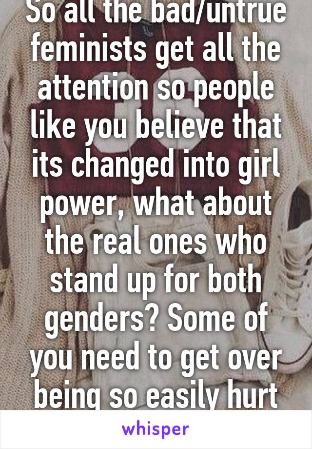 So all the bad/untrue feminists get all the attention so people like you believe that its changed into girl power, what about the real ones who stand up for both genders? Some of you need to get over being so easily hurt by feminism