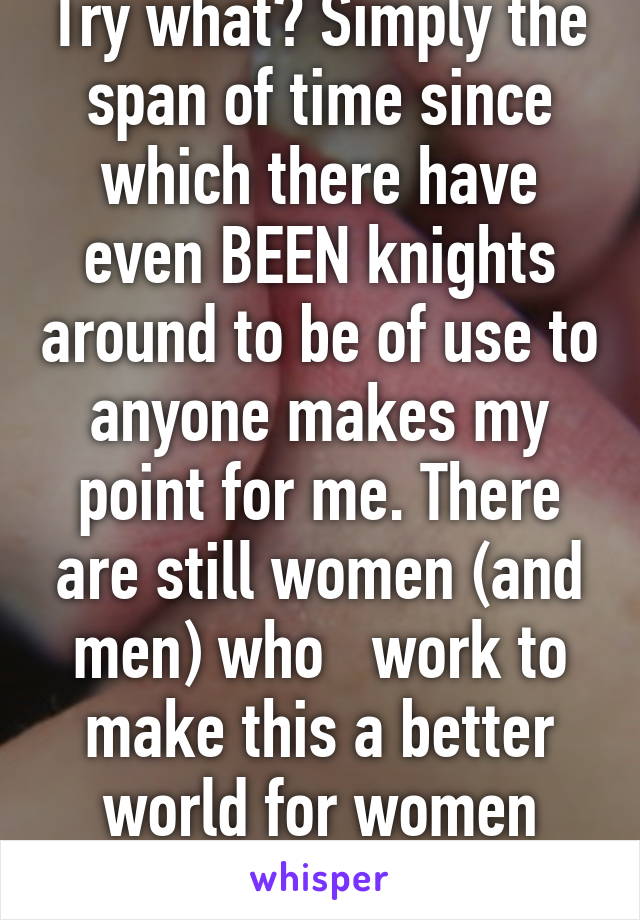 Try what? Simply the span of time since which there have even BEEN knights around to be of use to anyone makes my point for me. There are still women (and men) who   work to make this a better world for women (and men!).