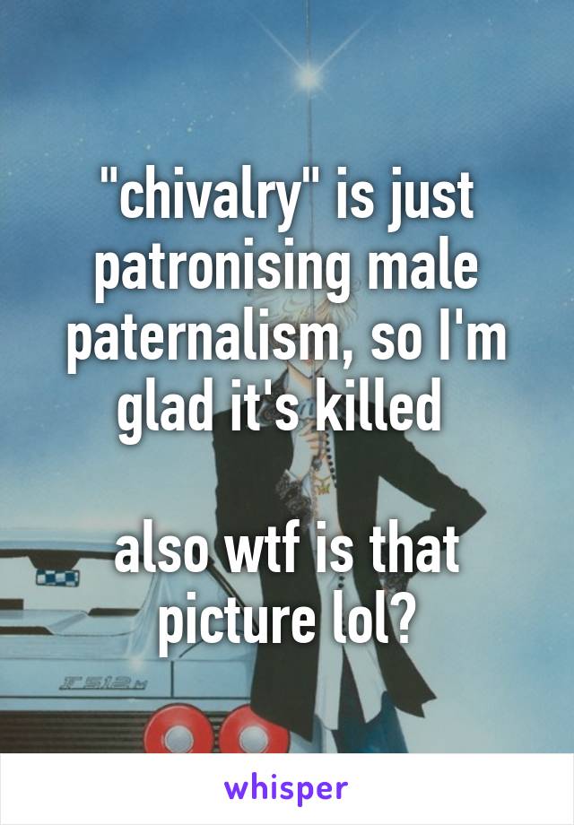 "chivalry" is just patronising male paternalism, so I'm glad it's killed 

also wtf is that picture lol?