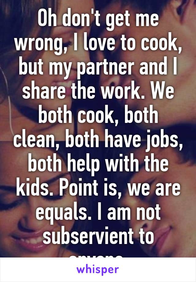 Oh don't get me wrong, I love to cook, but my partner and I share the work. We both cook, both clean, both have jobs, both help with the kids. Point is, we are equals. I am not subservient to anyone.