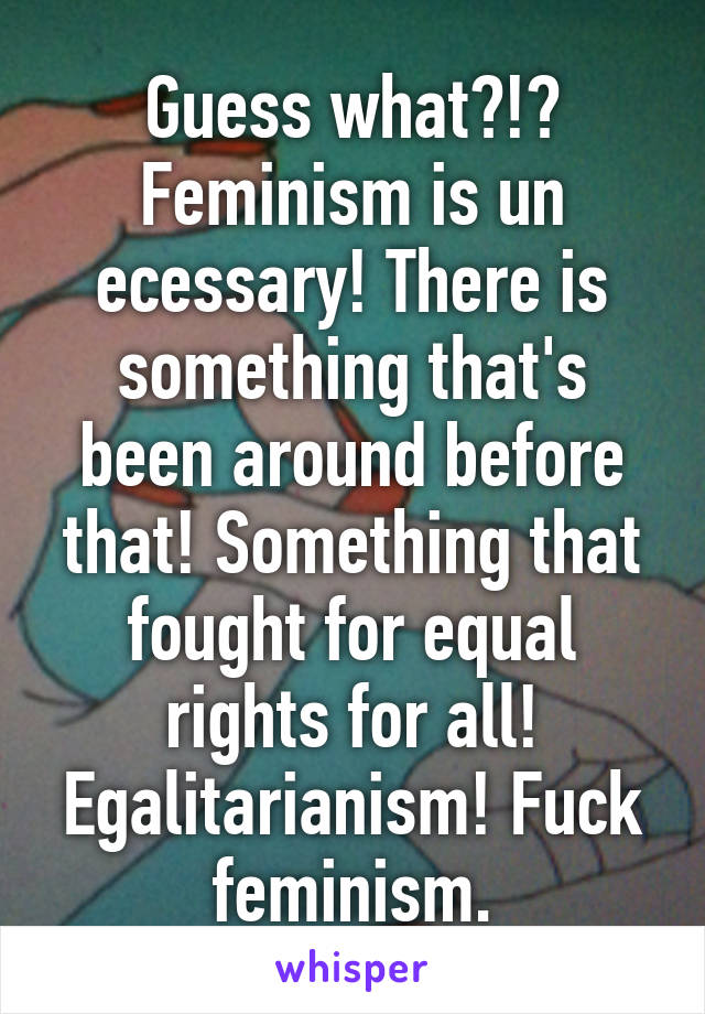 Guess what?!? Feminism is un ecessary! There is something that's been around before that! Something that fought for equal rights for all! Egalitarianism! Fuck feminism.