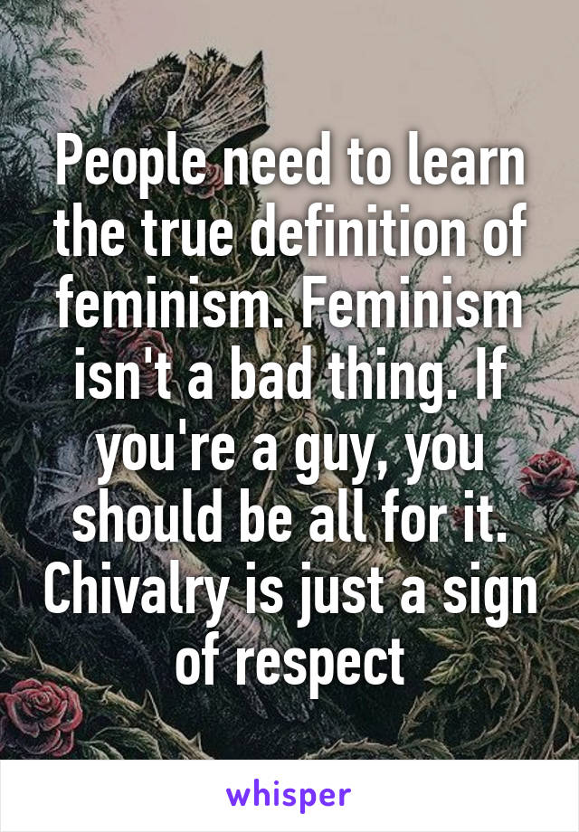 People need to learn the true definition of feminism. Feminism isn't a bad thing. If you're a guy, you should be all for it. Chivalry is just a sign of respect