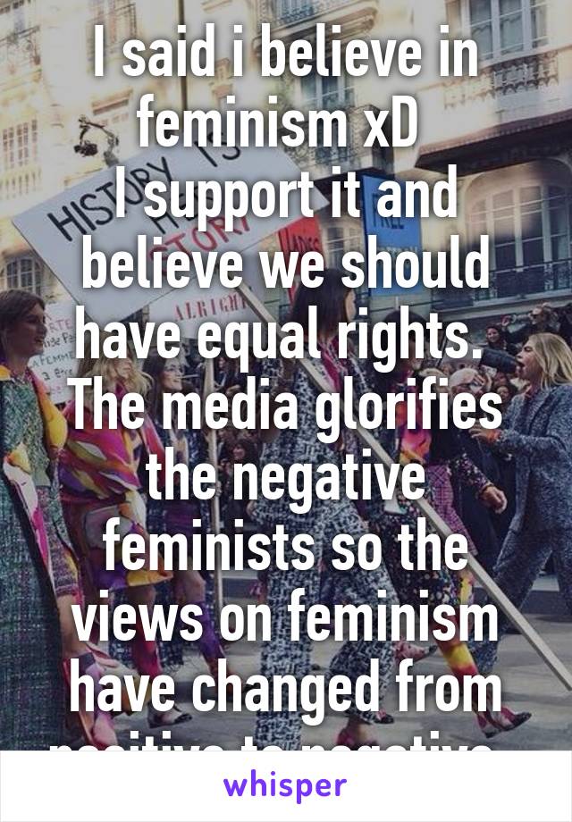 I said i believe in feminism xD 
I support it and believe we should have equal rights. 
The media glorifies the negative feminists so the views on feminism have changed from positive to negative. 