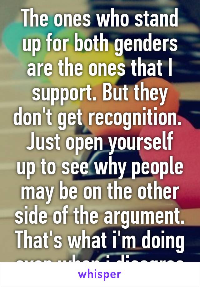 The ones who stand up for both genders are the ones that I support. But they don't get recognition. 
Just open yourself up to see why people may be on the other side of the argument. That's what i'm doing even when i disagree