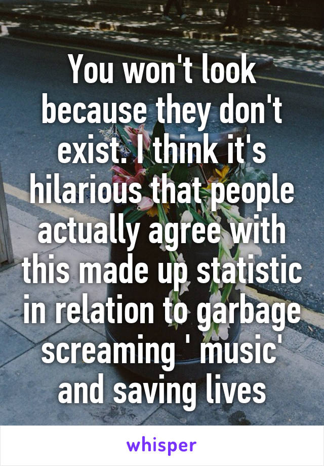 You won't look because they don't exist. I think it's hilarious that people actually agree with this made up statistic in relation to garbage screaming ' music' and saving lives