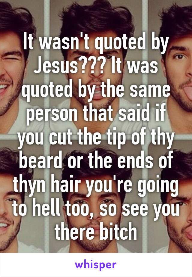 It wasn't quoted by Jesus??? It was quoted by the same person that said if you cut the tip of thy beard or the ends of thyn hair you're going to hell too, so see you there bitch