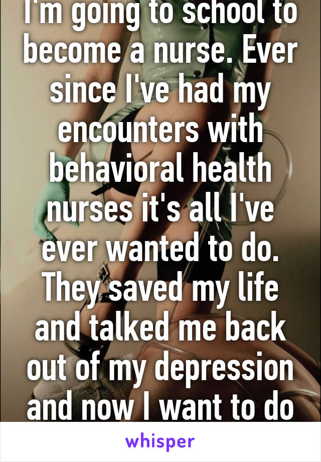 I'm going to school to become a nurse. Ever since I've had my encounters with behavioral health nurses it's all I've ever wanted to do. They saved my life and talked me back out of my depression and now I want to do the same 