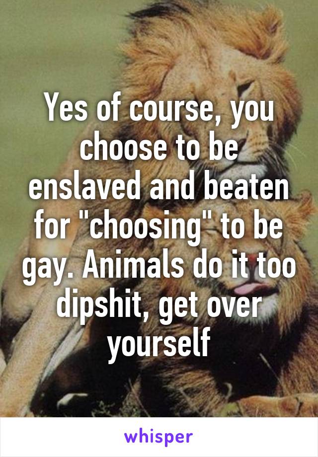 Yes of course, you choose to be enslaved and beaten for "choosing" to be gay. Animals do it too dipshit, get over yourself