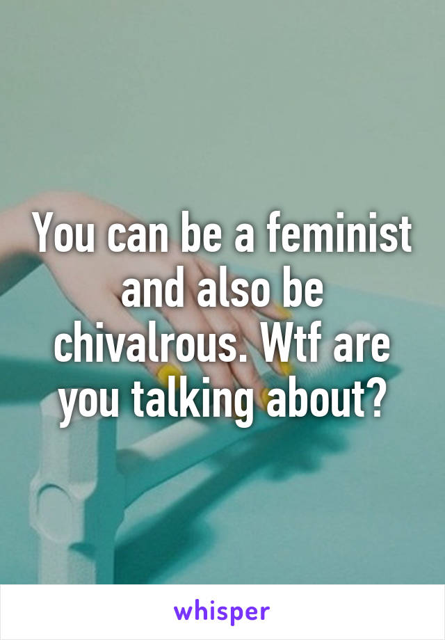 You can be a feminist and also be chivalrous. Wtf are you talking about?