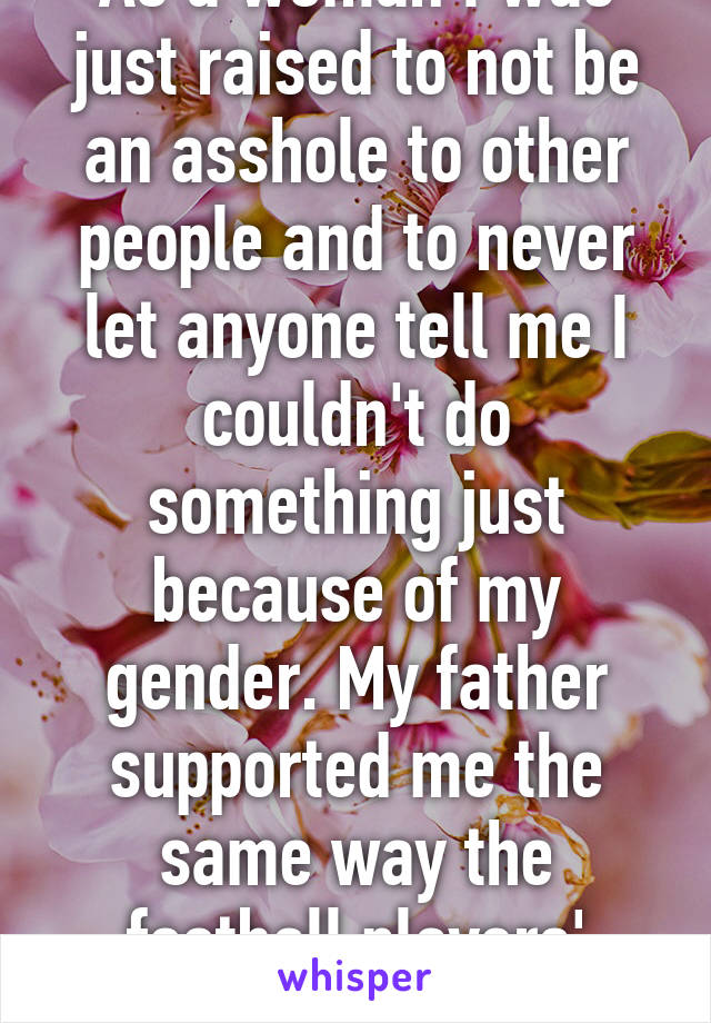 As a woman I was just raised to not be an asshole to other people and to never let anyone tell me I couldn't do something just because of my gender. My father supported me the same way the football players' fathers did them. 