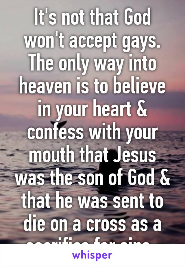 It's not that God won't accept gays. The only way into heaven is to believe in your heart & confess with your mouth that Jesus was the son of God & that he was sent to die on a cross as a sacrifice for sins. 