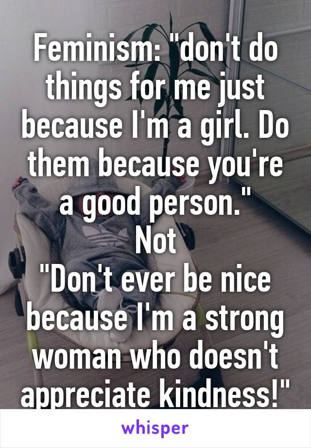 Feminism: "don't do things for me just because I'm a girl. Do them because you're a good person."
Not
"Don't ever be nice because I'm a strong woman who doesn't appreciate kindness!"