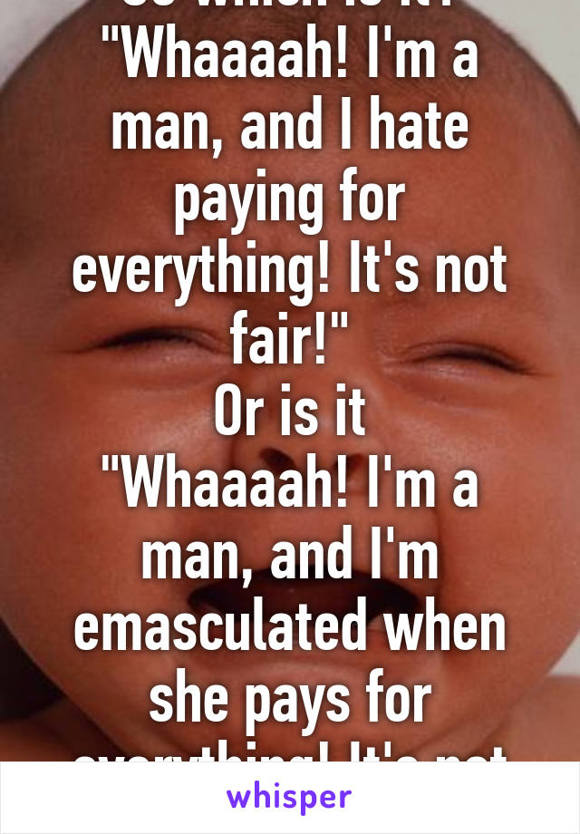 So which is it?
"Whaaaah! I'm a man, and I hate paying for everything! It's not fair!"
Or is it
"Whaaaah! I'm a man, and I'm emasculated when she pays for everything! It's not fair!"