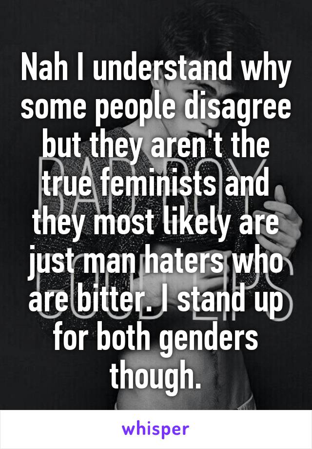 Nah I understand why some people disagree but they aren't the true feminists and they most likely are just man haters who are bitter. I stand up for both genders though.