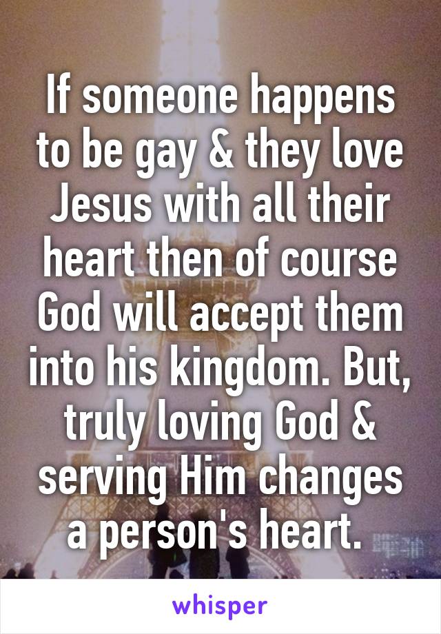 If someone happens to be gay & they love Jesus with all their heart then of course God will accept them into his kingdom. But, truly loving God & serving Him changes a person's heart. 