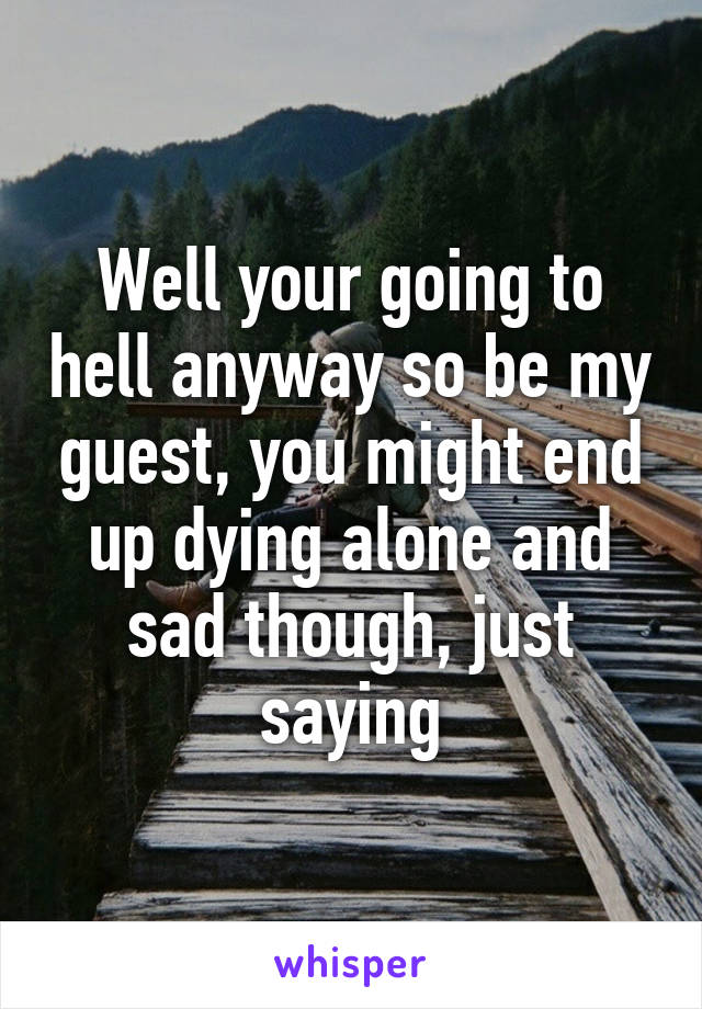 Well your going to hell anyway so be my guest, you might end up dying alone and sad though, just saying