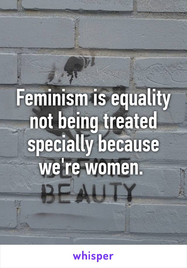 Feminism is equality not being treated specially because we're women. 