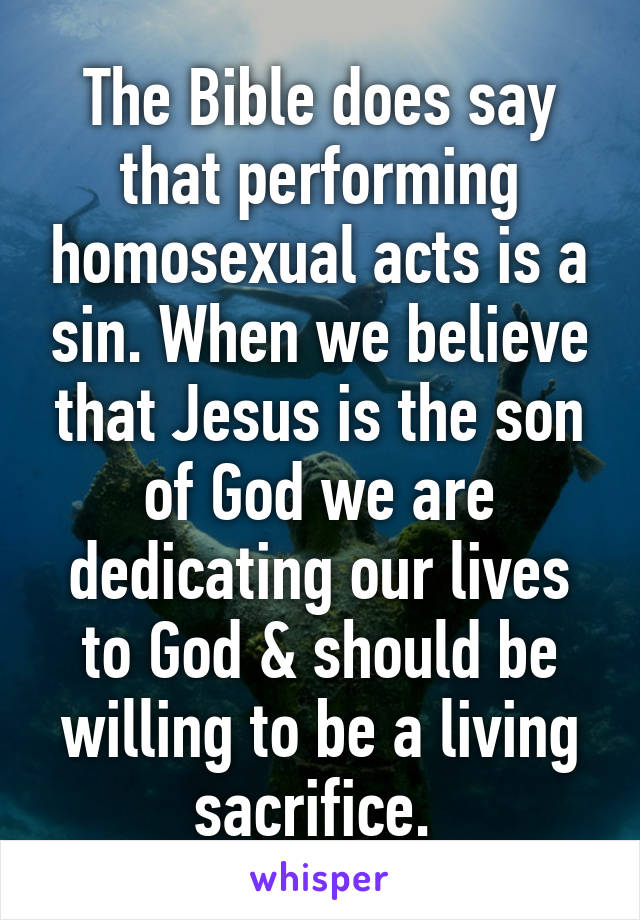 The Bible does say that performing homosexual acts is a sin. When we believe that Jesus is the son of God we are dedicating our lives to God & should be willing to be a living sacrifice. 