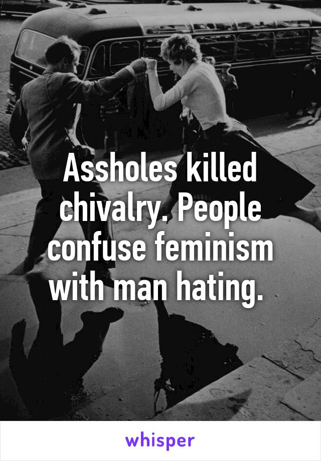 Assholes killed chivalry. People confuse feminism with man hating. 