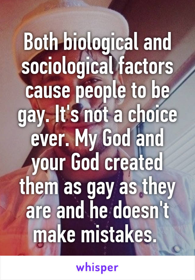 Both biological and sociological factors cause people to be gay. It's not a choice ever. My God and your God created them as gay as they are and he doesn't make mistakes. 